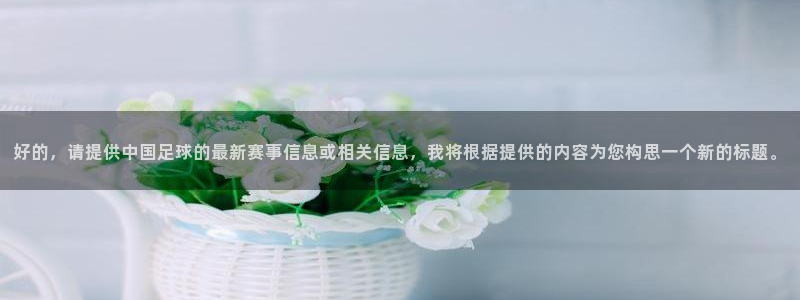 好的，请提供中国足球的最新赛事信息或相关信息，我将根据提供的